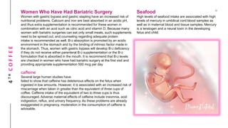 4THCOFFEE Women Who Have Had Bariatric Surgery
Women with gastric bypass and gastric stapling have an increased risk of
nutritional problems. Calcium and iron are best absorbed in an acidic pH,
and thus extra supplementation is recommended for these women in
combination with an acid such as citric acid and vitamin D. Because many
women with bariatric surgeries can eat only small meals, such supplements
need to be spread out, and counseling regarding adequate protein
intake is recommended as well. B12 absorption is promoted by an acidic
environment in the stomach and by the binding of intrinsic factor made in
the stomach. Thus, women with gastric bypass will develop B12 deficiency
if they do not receive either parenteral B12 supplementation or the B12
formulation that is absorbed in the mouth. It is recommend that B12 levels
are checked in women who have had bariatric surgery at the first visit and
providing appropriate supplementation 500 mcg per day
caffeine
Several large human studies have
failed to show that caffeine has deleterious effects on the fetus when
ingested in low amounts. However, it is associated with an increased risk of
miscarriage when taken in greater than the equivalent of three cups of
coffee. Caffeine intake of the equivalent of two to three cups is thus
discouraged. Adverse maternal effects of caffeine include insomnia, acid
indigestion, reflux, and urinary frequency. As these problems are already
exaggerated in pregnancy, moderation in the consumption of caffeine is
advisable.
Seafood
High levels of seafood intake are associated with high
levels of mercury in umbilical cord blood samples as
well as in maternal blood and tissue samples. Mercury
is a teratogen and a neural toxin in the developing
fetus and child.
 