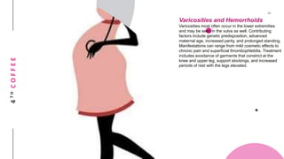 4THCOFFEE
Varicosities and Hemorrhoids
Varicosities most often occur in the lower extremities
and may be seen in the vulva as well. Contributing
factors include genetic predisposition, advanced
maternal age, increased parity, and prolonged standing.
Manifestations can range from mild cosmetic effects to
chronic pain and superficial thrombophlebitis. Treatment
includes avoidance of garments that constrict at the
knee and upper leg, support stockings, and increased
periods of rest with the legs elevated.
 