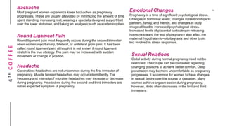 4THCOFFEE
Backache
Most pregnant women experience lower backaches as pregnancy
progresses. These are usually alleviated by minimizing the amount of time
spent standing, increasing rest, wearing a specially designed support belt
over the lower abdomen, and taking an analgesic such as acetaminophen.
Round Ligament Pain
Round ligament pain most frequently occurs during the second trimester
when women report sharp, bilateral, or unilateral groin pain. It has been
called round ligament pain, although it is not known if round ligament
stretch is the true etiology. The pain may be increased with sudden
movement or change in position.
Headache
Generalized headaches are not uncommon during the first trimester of
pregnancy. Muscle tension headaches may occur intermittently. The
frequency and intensity of migraine headaches may increase or decrease
during pregnancy. Headaches during the second and third trimesters are
not an expected symptom of pregnancy.
Emotional Changes
Pregnancy is a time of significant psychological stress.
Changes in hormonal levels; changes in relationships to
partners, family, and friends; and changes in body
image all lead to increased psychological stress.
Increased levels of placental corticotropin-releasing
hormone toward the end of pregnancy also affect the
maternal hypothalamic–pituitary axis and other brain
loci involved in stress responses.
Sexual Relations
Coital activity during normal pregnancy need not be
restricted. The couple can be counseled regarding
changing positions to achieve better comfort. Deep
penetration may be more uncomfortable as pregnancy
progresses. It is common for women to have changes
in sexual desire over the course of gestation. Many
women achieve orgasm easier during pregnancy;
however, libido often decreases in the first and third
trimesters.
 