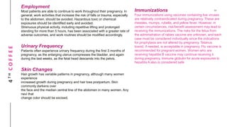 4THCOFFEE
Employment
Most patients are able to continue to work throughout their pregnancy. In
general, work activities that increase the risk of falls or trauma, especially
to the abdomen, should be avoided. Hazardous toxic or chemical
exposures should be identified early and avoided.
Strenuous physical activity, including repetitive lifting and prolonged
standing for more than 5 hours, has been associated with a greater rate of
adverse outcomes, and work routines should be modified accordingly.
Urinary Frequency
Patients often experience urinary frequency during the first 3 months of
pregnancy, as the enlarging uterus compresses the bladder, and again
during the last weeks, as the fetal head descends into the pelvis.
Skin Changes
Hair growth has variable patterns in pregnancy, although many women
experience
increased growth during pregnancy and hair loss postpartum. Skin
commonly darkens over
the face and the median ventral line of the abdomen in many women. Any
nevi that
change color should be excised.
Immunizations
Four immunizations using vaccines containing live viruses
are relatively contraindicated during pregnancy. These are
measles, mumps, rubella, and yellow fever. However, in
certain circumstances, risk/benefit assessment may lead to
receiving the immunizations. The risks for the fetus from
the administration of rabies vaccine are unknown, and each
case must be considered individually since the indications
for prophylaxis are not altered by pregnancy. Tetanus
toxoid, if needed, is acceptable in pregnancy. Flu vaccine is
recommended for pregnant women. Women who are
receiving hepatitis B vaccine may continue receiving it
during pregnancy. Immune globulin for acute exposures to
hepatitis A also is considered safe
 