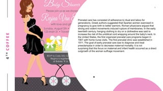 4THCOFFEE
Prenatal care has consisted of adherence to ritual and taboo for
generations. Greek authors suggested that Spartan women exercised in
pregnancy to give birth to better warriors. Roman physicians argued that
strong and violent movements induced rupture of membranes. In the early
twentieth century, hanging clothing to dry on a clothesline was said to
increase the risk of the umbilical cord wrapping around the baby's neck. In
the United States, the first organized prenatal care programs began in
1901 with home nurse visits. The first prenatal clinic was established in
1911. The goal of early prenatal care was to diagnose and treat
preeclampsia in order to decrease maternal mortality. It is not
surprising that this focus on maternal and infant health occurred as a direct
outgrowth of the woman suffrage movement.
 