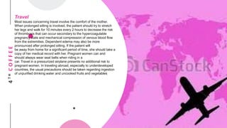 4THCOFFEE
Travel
Most issues concerning travel involve the comfort of the mother.
When prolonged sitting is involved, the patient should try to stretch
her legs and walk for 10 minutes every 2 hours to decrease the risk
of thrombosis that can occur secondary to the hypercoagulable
pregnancy state and mechanical compression of venous blood flow
from the extremities. Dependent edema may also be more
pronounced after prolonged sitting. If the patient will
be away from home for a significant period of time, she should take a
copy of her medical record with her. Pregnant women can and
should always wear seat belts when riding in a
car. Travel in a pressurized airplane presents no additional risk to
pregnant women. In traveling abroad, especially to underdeveloped
countries, the usual precautions should be taken regarding ingestion
of unpurified drinking water and uncooked fruits and vegetables
 