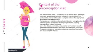 4THCOFFEE Content of the
preconception visit
The preconception visit is a focused visit for the woman who is planning to
become or is considering becoming pregnant in the near future. The
content of this interval visit includes a complete history; when appropriate,
a complete physical examination;
Risk assessment and intervention; selected laboratory testing based on the
patient's age and the results of the foregoing evaluation; ongoing
management of medical conditions;
and a plan of care. A purposeful discussion of contraception, sexually
transmitted disease prevention, and timing of conception is appropriate.
Timely administration of routine immunizations, educational counseling,
and advice complete the visit.
 