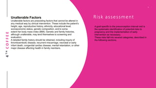 4THCOFFEE
Risk assessment
A goal specific to the preconception interval visit is
the systematic identification of potential risks to
pregnancy and the implementation of early
intervention as necessary.
These risks fall into several categories, described in
the following sections.
Unalterable Factors
Unalterable factors are preexisting factors that cannot be altered in
any medical way by clinical intervention. These include the patient's
height, age, reproductive history, ethnicity, educational level,
socioeconomic status, genetic composition, and to some
extent her body mass index (BMI). Genetic and family histories,
although unalterable, may lend themselves to screening and
evaluation.
A detailed family history should be obtained, including inquiry of
thromboembolic disease, recurrent miscarriage, neonatal or early
infant death, congenital cardiac disease, mental retardation, or other
major disease affecting health in family members.
 