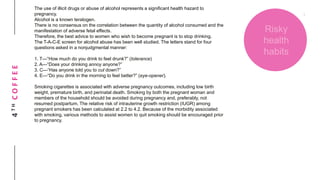 4THCOFFEE
Risky
health
habits
The use of illicit drugs or abuse of alcohol represents a significant health hazard to
pregnancy.
Alcohol is a known teratogen.
There is no consensus on the correlation between the quantity of alcohol consumed and the
manifestation of adverse fetal effects.
Therefore, the best advice to women who wish to become pregnant is to stop drinking.
The T-A-C-E screen for alcohol abuse has been well studied. The letters stand for four
questions asked in a nonjudgmental manner:
1. T—“How much do you drink to feel drunk?” (tolerance)
2. A—“Does your drinking annoy anyone?”
3. C—“Has anyone told you to cut down?”
4. E—“Do you drink in the morning to feel better?” (eye-opener).
Smoking cigarettes is associated with adverse pregnancy outcomes, including low birth
weight, premature birth, and perinatal death. Smoking by both the pregnant woman and
members of the household should be avoided during pregnancy and, preferably, not
resumed postpartum. The relative risk of intrauterine growth restriction (IUGR) among
pregnant smokers has been calculated at 2.2 to 4.2. Because of the morbidity associated
with smoking, various methods to assist women to quit smoking should be encouraged prior
to pregnancy.
 