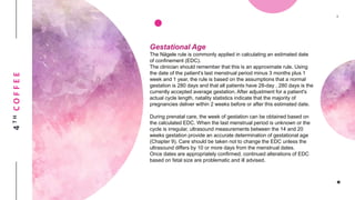 4THCOFFEE
Gestational Age
The Nägele rule is commonly applied in calculating an estimated date
of confinement (EDC).
The clinician should remember that this is an approximate rule. Using
the date of the patient's last menstrual period minus 3 months plus 1
week and 1 year, the rule is based on the assumptions that a normal
gestation is 280 days and that all patients have 28-day , 280 days is the
currently accepted average gestation. After adjustment for a patient's
actual cycle length, natality statistics indicate that the majority of
pregnancies deliver within 2 weeks before or after this estimated date.
During prenatal care, the week of gestation can be obtained based on
the calculated EDC. When the last menstrual period is unknown or the
cycle is irregular, ultrasound measurements between the 14 and 20
weeks gestation provide an accurate determination of gestational age
(Chapter 9). Care should be taken not to change the EDC unless the
ultrasound differs by 10 or more days from the menstrual dates.
Once dates are appropriately confirmed, continued alterations of EDC
based on fetal size are problematic and ill advised.
 