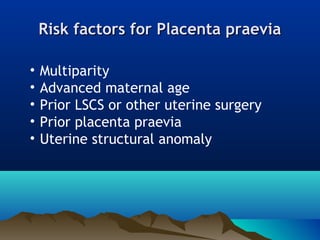 Risk factors for Placenta praeviaRisk factors for Placenta praevia
• Multiparity
• Advanced maternal age
• Prior LSCS or other uterine surgery
• Prior placenta praevia
• Uterine structural anomaly
 