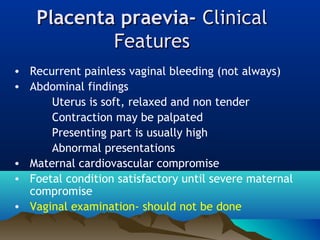 Placenta praevia-Placenta praevia- ClinicalClinical
FeaturesFeatures
• Recurrent painless vaginal bleeding (not always)
• Abdominal findings
Uterus is soft, relaxed and non tender
Contraction may be palpated
Presenting part is usually high
Abnormal presentations
• Maternal cardiovascular compromise
• Foetal condition satisfactory until severe maternal
compromise
• Vaginal examination- should not be done
 