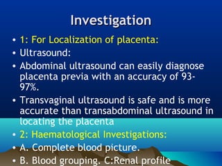 InvestigationInvestigation
• 1: For Localization of placenta:
• Ultrasound:
• Abdominal ultrasound can easily diagnose
placenta previa with an accuracy of 93-
97%.
• Transvaginal ultrasound is safe and is more
accurate than transabdominal ultrasound in
locating the placenta
• 2: Haematological Investigations:
• A. Complete blood picture.
• B. Blood grouping. C:Renal profile
 