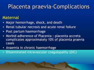 Placenta praevia-ComplicationsPlacenta praevia-Complications
Maternal
• Major hemorrhage, shock, and death
• Renal tubular necrosis and acute renal failure
• Post partum haemorrhage
• Morbid adherence of Placenta : placenta accreta
complicates approximately 10% of placenta praevia
cases
• Anaemia in chronic haemorrhage
• Disseminated intravascular coagulopathy (DIC)
 