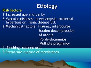 EtiologyEtiology
Risk factors
1.Increased age and parity
2.Vascular diseases: preeclampsia, maternal
hypertension, renal disease,SLE
3.Mechanical factors: Trauma, intercourse
Sudden decompression
of uterus
Polyhydroamnios
Multiple pregnancy
4. Smoking, cocaine use,
5.Premature rupture of membranes
 