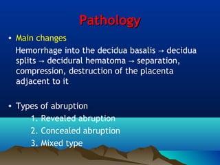 PathologyPathology
• Main changes
Hemorrhage into the decidua basalis decidua→
splits decidural hematoma separation,→ →
compression, destruction of the placenta
adjacent to it
• Types of abruption
1. Revealed abruption
2. Concealed abruption
3. Mixed type
 