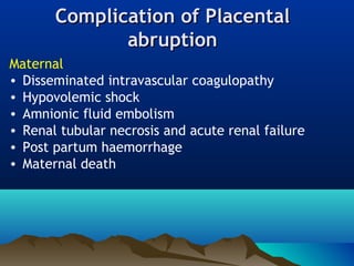 Complication ofComplication of PlacentalPlacental
abruptionabruption
Maternal
• Disseminated intravascular coagulopathy
• Hypovolemic shock
• Amnionic fluid embolism
• Renal tubular necrosis and acute renal failure
• Post partum haemorrhage
• Maternal death
 