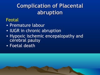 Complication ofComplication of PlacentalPlacental
abruptionabruption
Feotal
• Premature labour
• IUGR in chronic abruption
• Hypoxic ischemic encepalopathy and
cerebral paulsy
• Foetal death
 