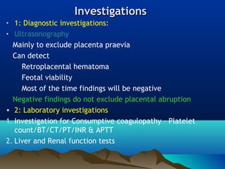 InvestigationsInvestigations
• 1: Diagnostic investigations:
• Ultrasonography
Mainly to exclude placenta praevia
Can detect
Retroplacental hematoma
Feotal viability
Most of the time findings will be negative
Negative findings do not exclude placental abruption
• 2: Laboratory investigations
1. Investigation for Consumptive coagulopathy – Platelet
count/BT/CT/PT/INR & APTT
2. Liver and Renal function tests
 