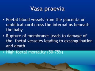 Vasa praeviaVasa praevia
• Foetal blood vessels from the placenta or
umbilical cord cross the internal os beneath
the baby
• Rupture of membranes leads to damage of
the foetal vesseles leading to exsanguination
and death
• High foetal mortality (50-75%)
 