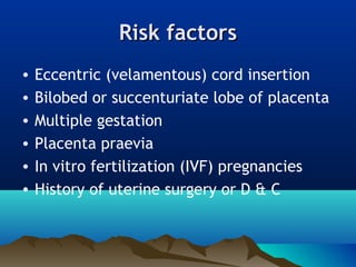 Risk factorsRisk factors
• Eccentric (velamentous) cord insertion
• Bilobed or succenturiate lobe of placenta
• Multiple gestation
• Placenta praevia
• In vitro fertilization (IVF) pregnancies
• History of uterine surgery or D & C
 