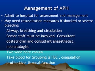 Management of APHManagement of APH
• Admit to hospital for assessment and management
• May need resuscitation measures if shocked or severe
bleeding
Airway, breathing and circulation
Senior staff must be involved –Consultant
obstetrician and consultant anaesthetist,
neonatalogist
Two wide bore canula
Take blood for Grouping & FBC , coagulation
profile,Liver & renal function
 
