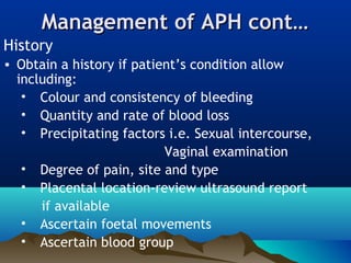 Management of APH cont…Management of APH cont…
History
• Obtain a history if patient’s condition allow
including:
• Colour and consistency of bleeding
• Quantity and rate of blood loss
• Precipitating factors i.e. Sexual intercourse,
Vaginal examination
• Degree of pain, site and type
• Placental location-review ultrasound report
if available
• Ascertain foetal movements
• Ascertain blood group
 