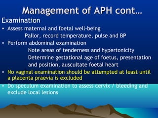Management of APH cont…Management of APH cont…
Examination
• Assess maternal and foetal well-being
Pallor, record temperature, pulse and BP
• Perform abdominal examination
Note areas of tenderness and hypertonicity
Determine gestational age of foetus, presentation
and position, auscultate foetal heart
• No vaginal examination should be attempted at least until
a placenta praevia is excluded
• Do speculum examination to assess cervix / bleeding and
exclude local lesions  
 