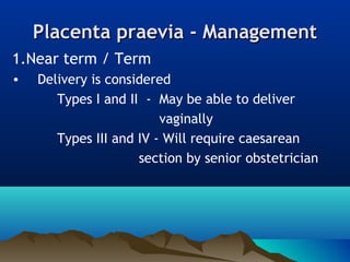 Placenta praevia - ManagementPlacenta praevia - Management
1.Near term / Term
• Delivery is considered
Types I and II - May be able to deliver
vaginally
Types III and IV - Will require caesarean
section by senior obstetrician
 