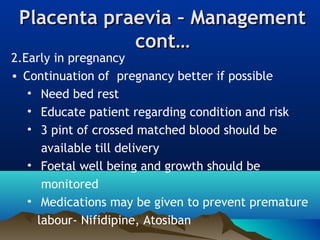 Placenta praevia – ManagementPlacenta praevia – Management
cont…cont…
2.Early in pregnancy
• Continuation of pregnancy better if possible
• Need bed rest
• Educate patient regarding condition and risk
• 3 pint of crossed matched blood should be
available till delivery
• Foetal well being and growth should be
monitored
• Medications may be given to prevent premature
labour- Nifidipine, Atosiban
 