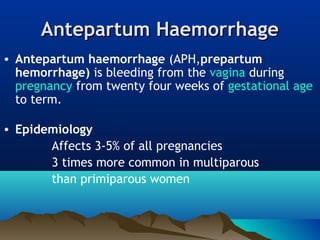 Antepartum HaemorrhageAntepartum Haemorrhage
• Antepartum haemorrhage (APH,prepartum
hemorrhage) is bleeding from the vagina during
pregnancy from twenty four weeks of gestational age
to term.
• Epidemiology
Affects 3-5% of all pregnancies
3 times more common in multiparous
than primiparous women
 