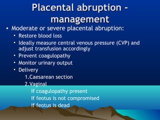 Placental abruption -Placental abruption -
managementmanagement
• Moderate or severe placental abruption:
• Restore blood loss
• Ideally measure central venous pressure (CVP) and
adjust transfusion accordingly
• Prevent coagulopathy
• Monitor urinary output
• Delivery
1.Caesarean section
2.Vaginal
If coagulopathy present
If feotus is not compromised
If feotus is dead
 