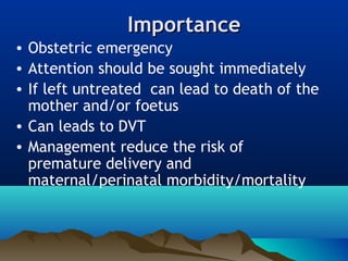 ImportanceImportance
• Obstetric emergency
• Attention should be sought immediately
• If left untreated can lead to death of the
mother and/or foetus
• Can leads to DVT
• Management reduce the risk of
premature delivery and
maternal/perinatal morbidity/mortality
 