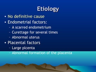 EtiologyEtiology
• No definitive cause
• Endometrial factors:
– A scarred endometrium
– Curettage for several times
– Abnormal uterus
• Placental factors
– Large plcenta
– Abnormal formation of the placenta
 