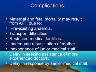 33
Complications:Complications:
• Maternal and fetal mortality may result
from APH due to:
• Pre-existing anaemia.
• Transport difficulties.
• Restricted medical facilities.
• Inadequate resuscitation of mother.
• Inexperience of junior medical staff.
• Delay in seeking assistance of more
experienced doctors.
• Delay in response by senior medical staff.
 