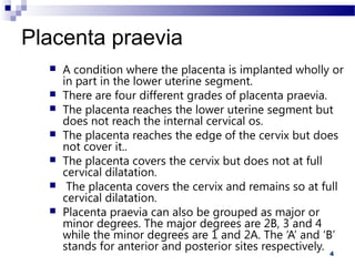 4
Placenta praevia
 A condition where the placenta is implanted wholly or
in part in the lower uterine segment.
 There are four different grades of placenta praevia.
 The placenta reaches the lower uterine segment but
does not reach the internal cervical os.
 The placenta reaches the edge of the cervix but does
not cover it..
 The placenta covers the cervix but does not at full
cervical dilatation.
 The placenta covers the cervix and remains so at full
cervical dilatation.
 Placenta praevia can also be grouped as major or
minor degrees. The major degrees are 2B, 3 and 4
while the minor degrees are 1 and 2A. The ‘A’ and ‘B’
stands for anterior and posterior sites respectively.
 