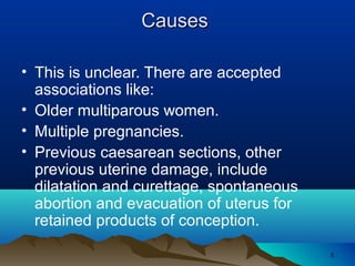 55
CausesCauses
• This is unclear. There are accepted
associations like:
• Older multiparous women.
• Multiple pregnancies.
• Previous caesarean sections, other
previous uterine damage, include
dilatation and curettage, spontaneous
abortion and evacuation of uterus for
retained products of conception.
 