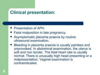 6
Clinical presentation:
 Presentation of APH.
 Fetal malposition in late pregnancy.
 Asymptomatic placenta praevia by routine
ultrasound examination.
 Bleeding in placenta praevia is usually painless and
unprovoked. In abdominal examination, the uterus is
soft and non tender. The fetal heart rate is usually
normal. There is unusually high head presenting or a
malpresentation. Vaginal examination is
contraindicated.
 