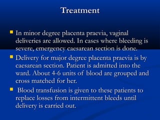 8
TreatmentTreatment
 In minor degree placenta praevia, vaginalIn minor degree placenta praevia, vaginal
deliveries are allowed. In cases where bleeding isdeliveries are allowed. In cases where bleeding is
severe, emergency caesarean section is done.severe, emergency caesarean section is done.
 Delivery for major degree placenta praevia is byDelivery for major degree placenta praevia is by
caesarean section. Patient is admitted into thecaesarean section. Patient is admitted into the
ward. About 4-6 units of blood are grouped andward. About 4-6 units of blood are grouped and
cross matched for her.cross matched for her.
 Blood transfusion is given to these patients toBlood transfusion is given to these patients to
replace losses from intermittent bleeds untilreplace losses from intermittent bleeds until
delivery is carried out.delivery is carried out.
 
