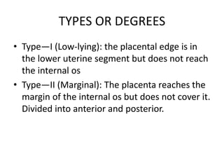 TYPES OR DEGREES
• Type—I (Low-lying): the placental edge is in
the lower uterine segment but does not reach
the internal os
• Type—II (Marginal): The placenta reaches the
margin of the internal os but does not cover it.
Divided into anterior and posterior.
 