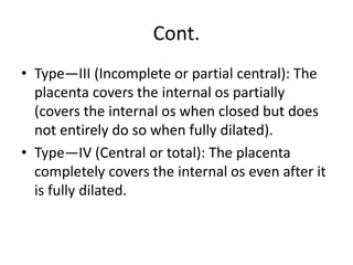 Cont.
• Type—III (Incomplete or partial central): The
placenta covers the internal os partially
(covers the internal os when closed but does
not entirely do so when fully dilated).
• Type—IV (Central or total): The placenta
completely covers the internal os even after it
is fully dilated.
 