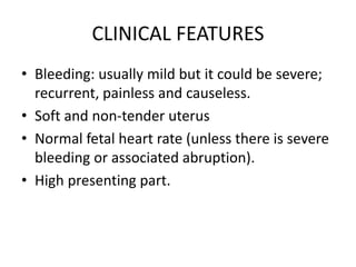 CLINICAL FEATURES
• Bleeding: usually mild but it could be severe;
recurrent, painless and causeless.
• Soft and non-tender uterus
• Normal fetal heart rate (unless there is severe
bleeding or associated abruption).
• High presenting part.
 