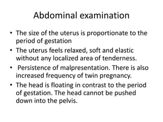 Abdominal examination
• The size of the uterus is proportionate to the
period of gestation
• The uterus feels relaxed, soft and elastic
without any localized area of tenderness.
• Persistence of malpresentation. There is also
increased frequency of twin pregnancy.
• The head is floating in contrast to the period
of gestation. The head cannot be pushed
down into the pelvis.
 