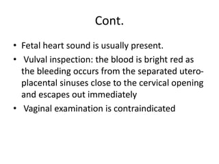 Cont.
• Fetal heart sound is usually present.
• Vulval inspection: the blood is bright red as
the bleeding occurs from the separated utero-
placental sinuses close to the cervical opening
and escapes out immediately
• Vaginal examination is contraindicated
 