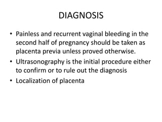 DIAGNOSIS
• Painless and recurrent vaginal bleeding in the
second half of pregnancy should be taken as
placenta previa unless proved otherwise.
• Ultrasonography is the initial procedure either
to confirm or to rule out the diagnosis
• Localization of placenta
 