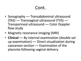 Cont.
• Sonography –– Transabdominal ultrasound
(TAS) –– Transvaginal ultrasound (TVS) ––
Transperineal ultrasound –– Color Doppler
flow study
• Magnetic resonance imaging (MRI)
• Clinical –– By internal examination (double set
up examination) –– Direct visualization during
caesarean section –– Examination of the
placenta following vaginal delivery
 