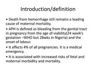 Introduction/definition
• Death from hemorrhage still remains a leading
cause of maternal mortality.
• APH is defined as bleeding from the genital tract
in pregnancy from the age of viability(24 week’s
gestation –WHO but 28wks in Nigeria) and the
onset of labour.
• It affects 4% of all pregnancies. It is a medical
emergency.
• It is associated with increased risks of fetal and
maternal morbidity and mortality.
 