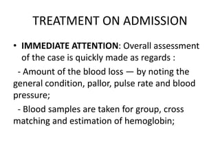 TREATMENT ON ADMISSION
• IMMEDIATE ATTENTION: Overall assessment
of the case is quickly made as regards :
- Amount of the blood loss — by noting the
general condition, pallor, pulse rate and blood
pressure;
- Blood samples are taken for group, cross
matching and estimation of hemoglobin;
 