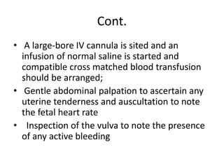 Cont.
• A large-bore IV cannula is sited and an
infusion of normal saline is started and
compatible cross matched blood transfusion
should be arranged;
• Gentle abdominal palpation to ascertain any
uterine tenderness and auscultation to note
the fetal heart rate
• Inspection of the vulva to note the presence
of any active bleeding
 