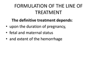FORMULATION OF THE LINE OF
TREATMENT
The definitive treatment depends:
• upon the duration of pregnancy,
• fetal and maternal status
• and extent of the hemorrhage
 