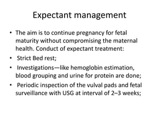 Expectant management
• The aim is to continue pregnancy for fetal
maturity without compromising the maternal
health. Conduct of expectant treatment:
• Strict Bed rest;
• Investigations—like hemoglobin estimation,
blood grouping and urine for protein are done;
• Periodic inspection of the vulval pads and fetal
surveillance with USG at interval of 2–3 weeks;
 