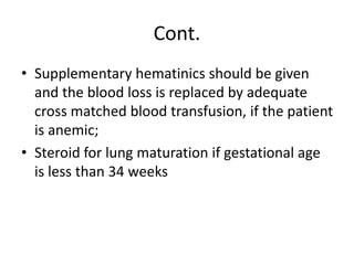 Cont.
• Supplementary hematinics should be given
and the blood loss is replaced by adequate
cross matched blood transfusion, if the patient
is anemic;
• Steroid for lung maturation if gestational age
is less than 34 weeks
 