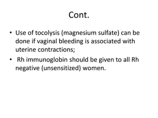 Cont.
• Use of tocolysis (magnesium sulfate) can be
done if vaginal bleeding is associated with
uterine contractions;
• Rh immunoglobin should be given to all Rh
negative (unsensitized) women.
 