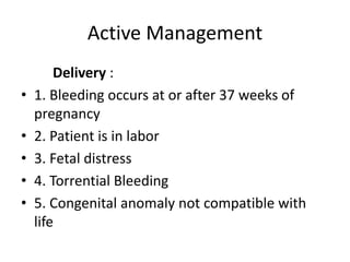 Active Management
Delivery :
• 1. Bleeding occurs at or after 37 weeks of
pregnancy
• 2. Patient is in labor
• 3. Fetal distress
• 4. Torrential Bleeding
• 5. Congenital anomaly not compatible with
life
 